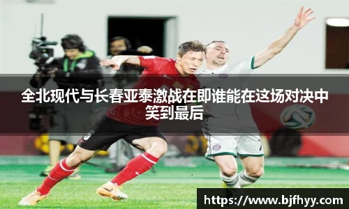 全北现代与长春亚泰激战在即谁能在这场对决中笑到最后