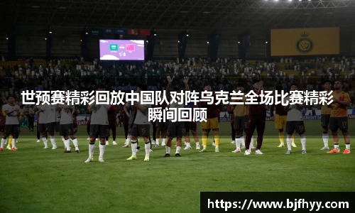 世预赛精彩回放中国队对阵乌克兰全场比赛精彩瞬间回顾